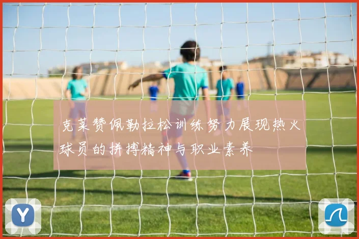 克莱赞佩勒拉松训练努力展现热火球员的拼搏精神与职业素养
