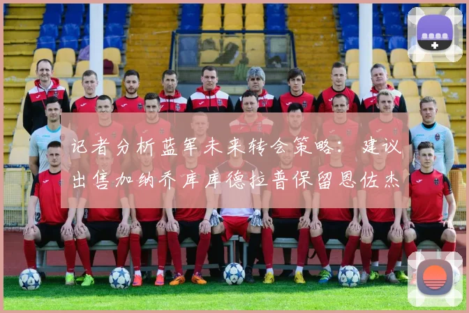 记者分析蓝军未来转会策略：建议出售加纳乔库库德拉普保留恩佐杰克逊
