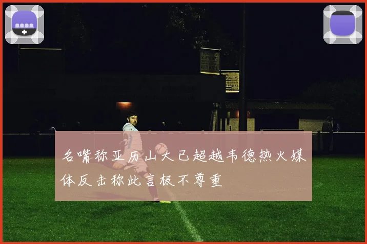 名嘴称亚历山大已超越韦德热火媒体反击称此言极不尊重