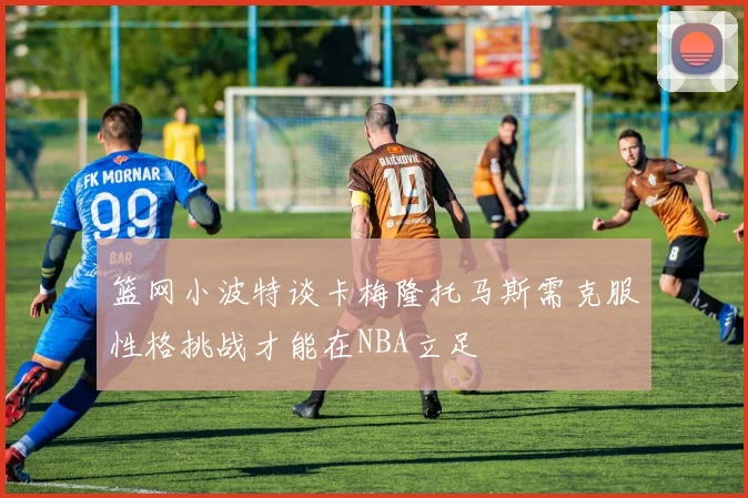 篮网小波特谈卡梅隆托马斯需克服性格挑战才能在NBA立足