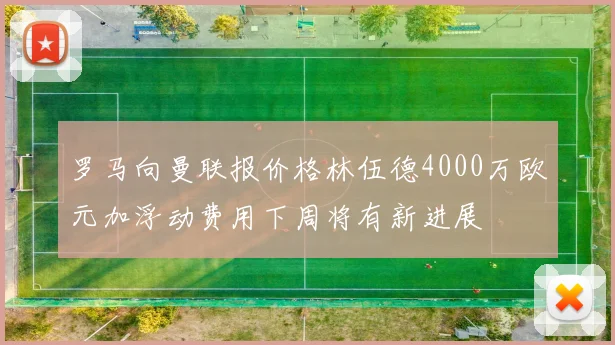 罗马向曼联报价格林伍德4000万欧元加浮动费用下周将有新进展