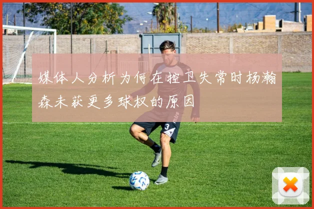 媒体人分析为何在控卫失常时杨瀚森未获更多球权的原因