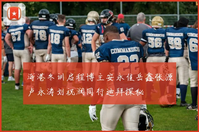 海港冬训启程博主安永佳岳鑫张源卢永涛刘祝润同行迪拜探秘