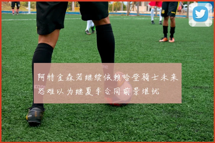 阿特金森若继续依赖哈登骑士未来恐难以为继夏季合同前景堪忧