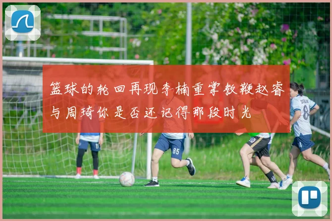 篮球的轮回再现李楠重掌教鞭赵睿与周琦你是否还记得那段时光
