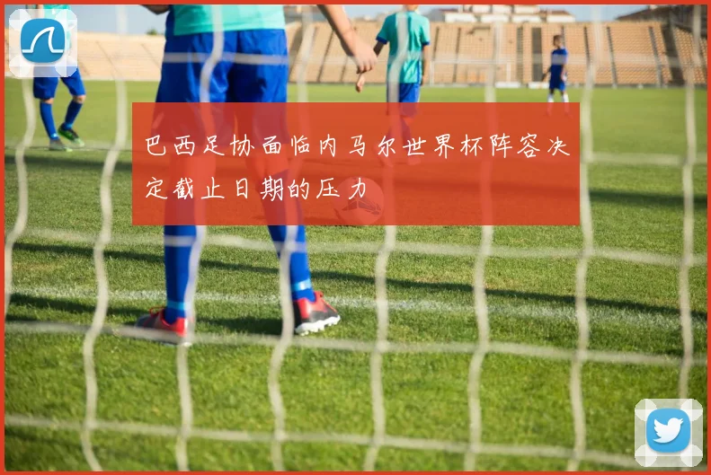 巴西足协面临内马尔世界杯阵容决定截止日期的压力