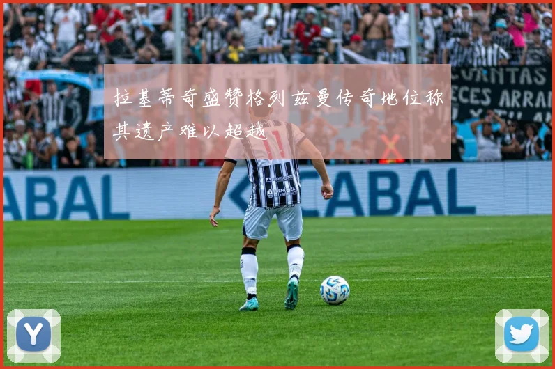 拉基蒂奇盛赞格列兹曼传奇地位称其遗产难以超越
