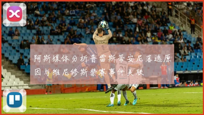 阿斯媒体分析普雷斯蒂安尼落选原因与维尼修斯禁赛事件关联