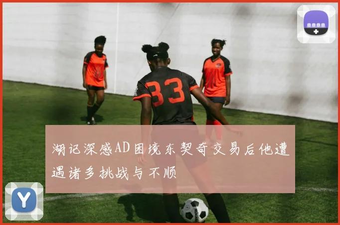 湖记深感AD困境东契奇交易后他遭遇诸多挑战与不顺