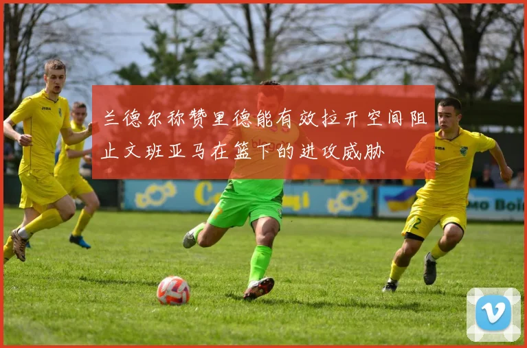 兰德尔称赞里德能有效拉开空间阻止文班亚马在篮下的进攻威胁