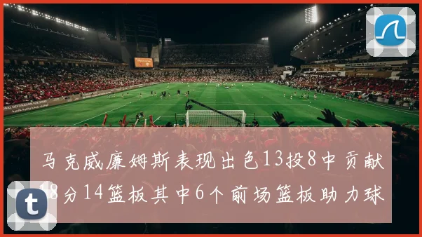 马克威廉姆斯表现出色13投8中贡献18分14篮板其中6个前场篮板助力球队