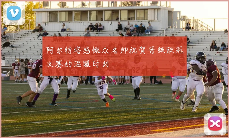 阿尔特塔感慨众名帅祝贺晋级欧冠决赛的温暖时刻
