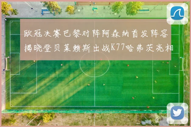 欧冠决赛巴黎对阵阿森纳首发阵容揭晓登贝莱赖斯出战K77哈弗茨亮相