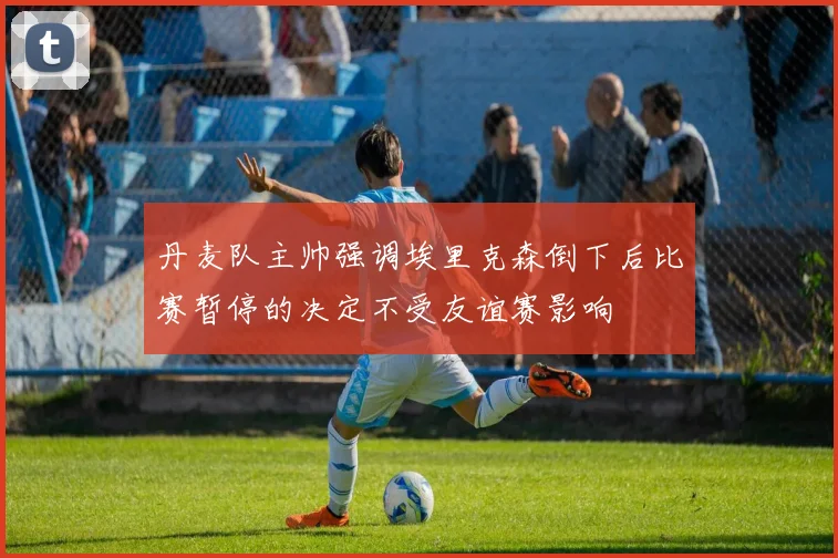丹麦队主帅强调埃里克森倒下后比赛暂停的决定不受友谊赛影响