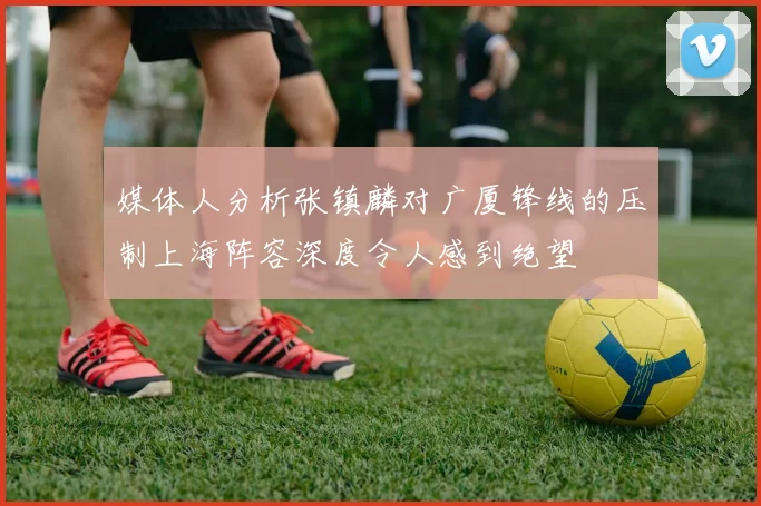 媒体人分析张镇麟对广厦锋线的压制上海阵容深度令人感到绝望
