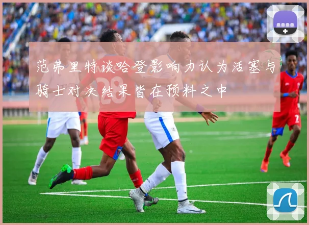 范弗里特谈哈登影响力认为活塞与骑士对决结果皆在预料之中