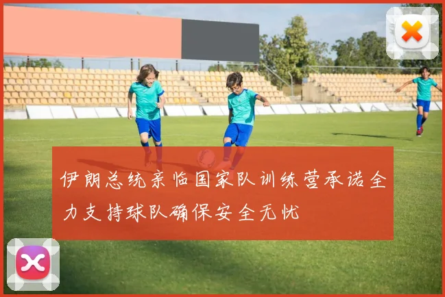 伊朗总统亲临国家队训练营承诺全力支持球队确保安全无忧