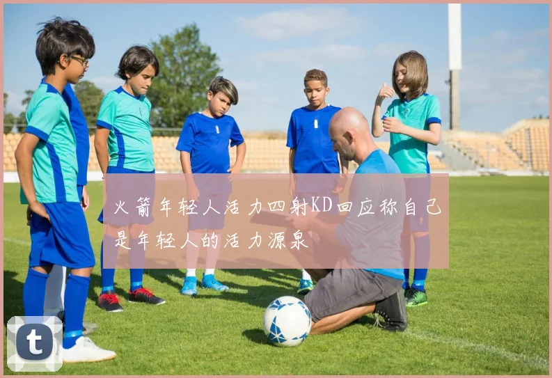 火箭年轻人活力四射KD回应称自己是年轻人的活力源泉
