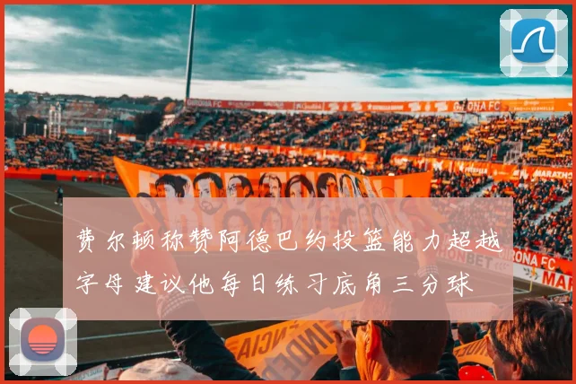费尔顿称赞阿德巴约投篮能力超越字母建议他每日练习底角三分球