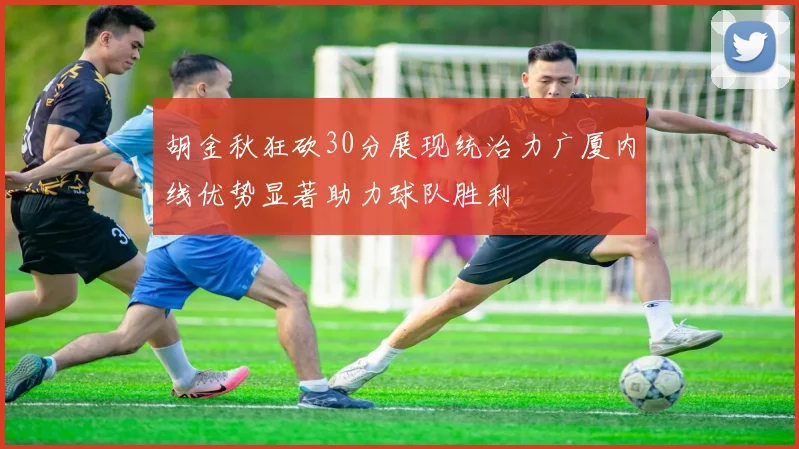 胡金秋狂砍30分展现统治力广厦内线优势显著助力球队胜利