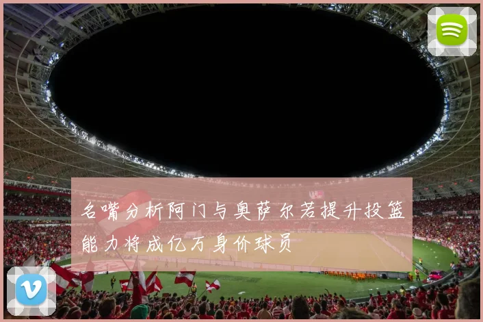 名嘴分析阿门与奥萨尔若提升投篮能力将成亿万身价球员