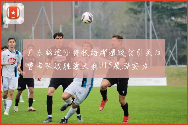 广东铭途小将张皓烨遭殴打引关注曾率队战胜意大利U15展现实力
