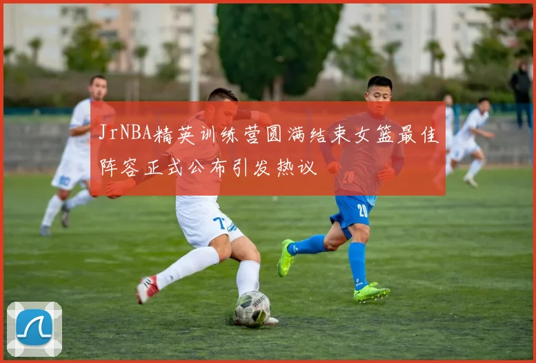 JrNBA精英训练营圆满结束女篮最佳阵容正式公布引发热议
